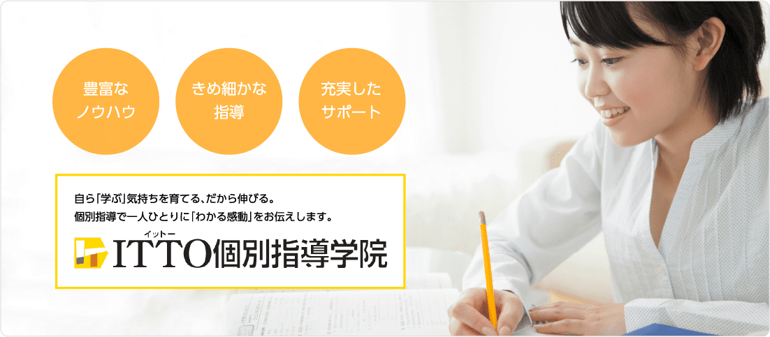 豊富なノウハウ、きめ細かな指導、充実したサポート。自ら「学ぶ」気持ちを育てる、だから伸びる。個別指導で一人ひとりに「わかる感動」をお伝えします。ITTO個別指導学院